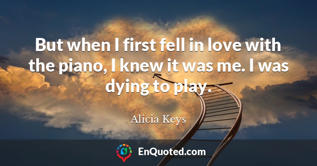 But when I first fell in love with the piano, I knew it was me. I was dying to play.