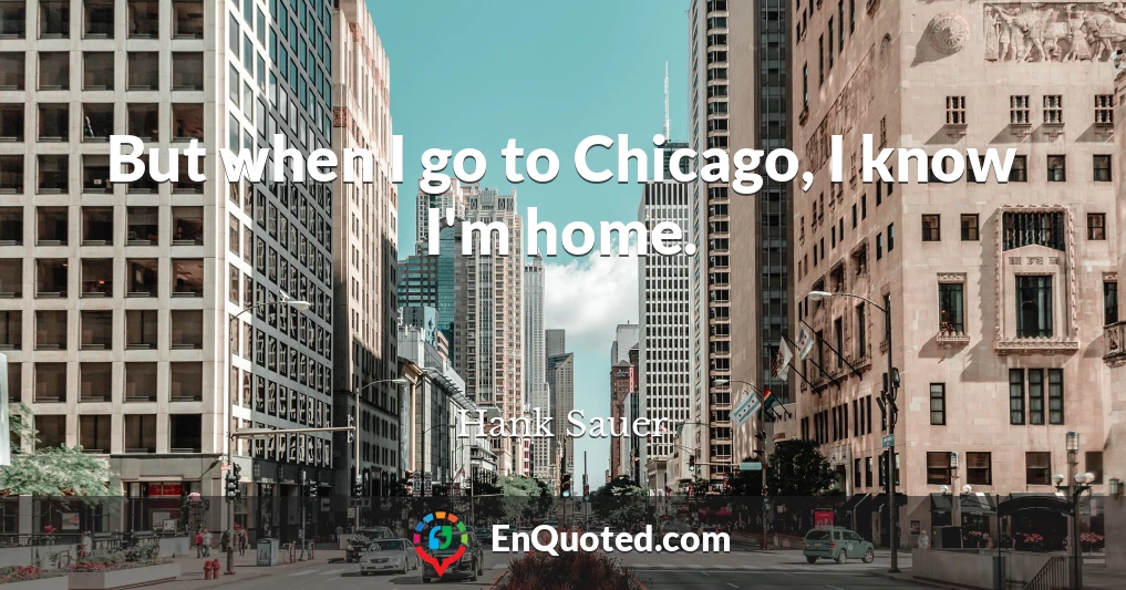 But when I go to Chicago, I know I'm home.
