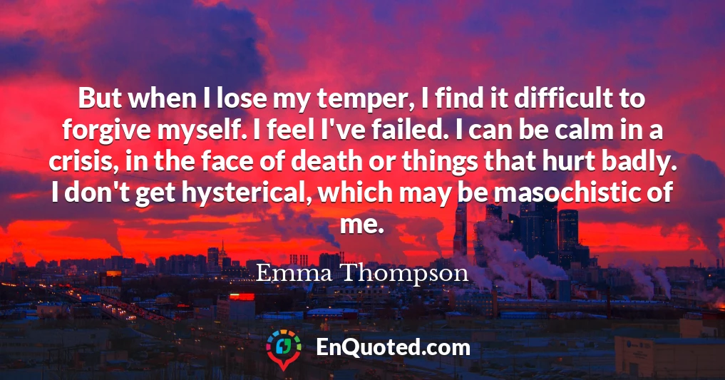 But when I lose my temper, I find it difficult to forgive myself. I feel I've failed. I can be calm in a crisis, in the face of death or things that hurt badly. I don't get hysterical, which may be masochistic of me.