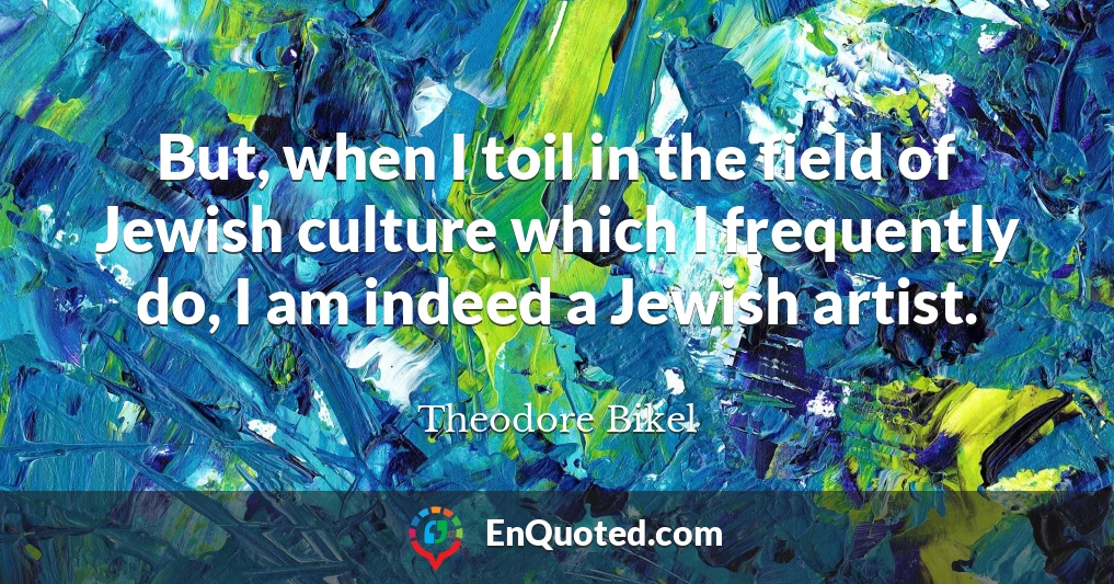 But, when I toil in the field of Jewish culture which I frequently do, I am indeed a Jewish artist.