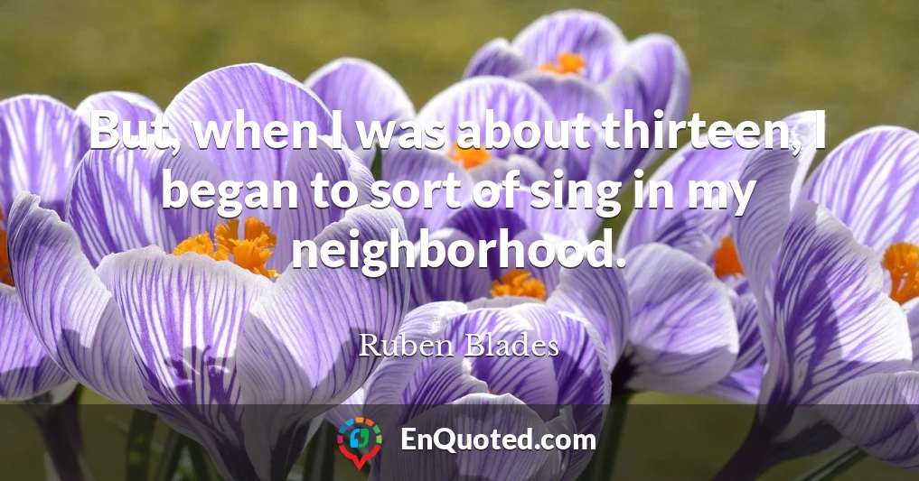 But, when I was about thirteen, I began to sort of sing in my neighborhood.