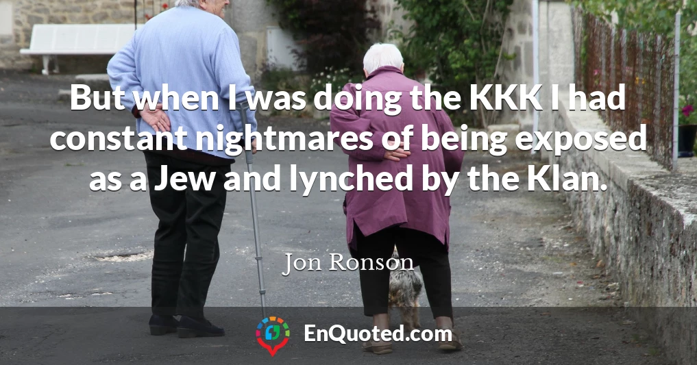 But when I was doing the KKK I had constant nightmares of being exposed as a Jew and lynched by the Klan.