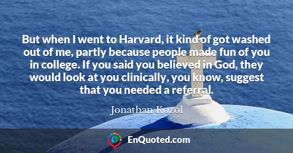 But when I went to Harvard, it kind of got washed out of me, partly because people made fun of you in college. If you said you believed in God, they would look at you clinically, you know, suggest that you needed a referral.