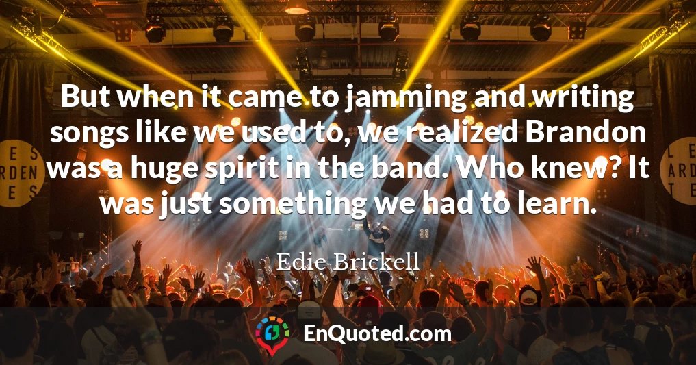 But when it came to jamming and writing songs like we used to, we realized Brandon was a huge spirit in the band. Who knew? It was just something we had to learn.