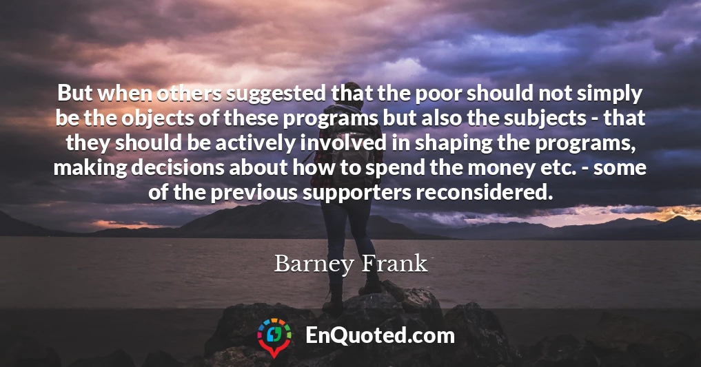 But when others suggested that the poor should not simply be the objects of these programs but also the subjects - that they should be actively involved in shaping the programs, making decisions about how to spend the money etc. - some of the previous supporters reconsidered.