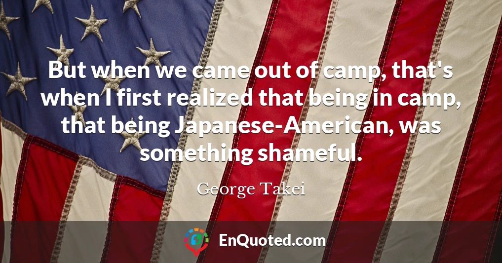 But when we came out of camp, that's when I first realized that being in camp, that being Japanese-American, was something shameful.