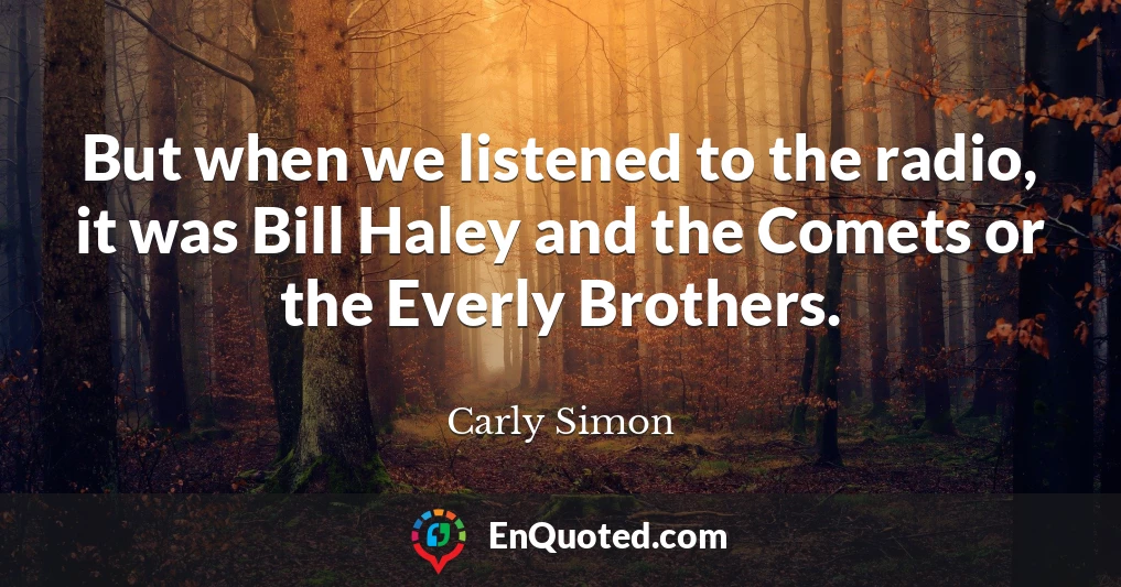 But when we listened to the radio, it was Bill Haley and the Comets or the Everly Brothers.
