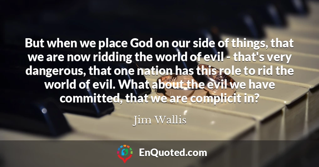 But when we place God on our side of things, that we are now ridding the world of evil - that's very dangerous, that one nation has this role to rid the world of evil. What about the evil we have committed, that we are complicit in?