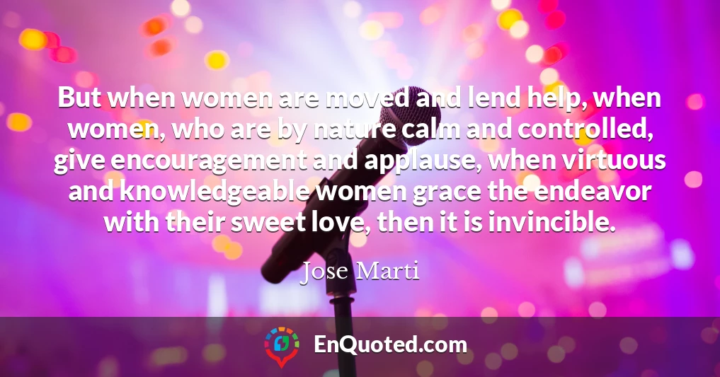 But when women are moved and lend help, when women, who are by nature calm and controlled, give encouragement and applause, when virtuous and knowledgeable women grace the endeavor with their sweet love, then it is invincible.