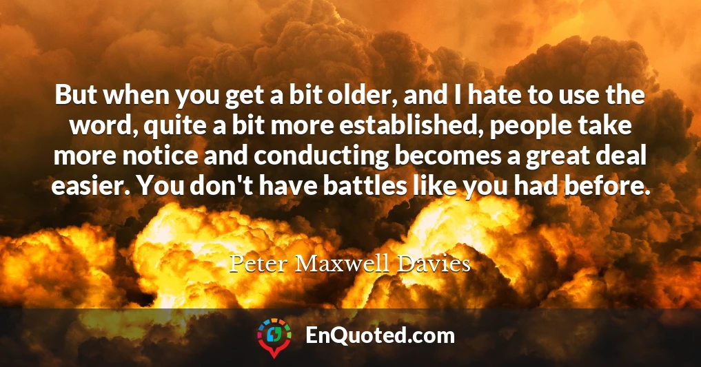 But when you get a bit older, and I hate to use the word, quite a bit more established, people take more notice and conducting becomes a great deal easier. You don't have battles like you had before.