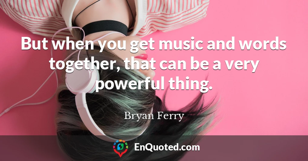 But when you get music and words together, that can be a very powerful thing.