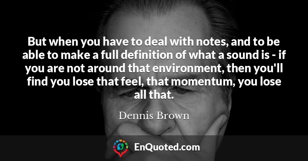 But when you have to deal with notes, and to be able to make a full definition of what a sound is - if you are not around that environment, then you'll find you lose that feel, that momentum, you lose all that.
