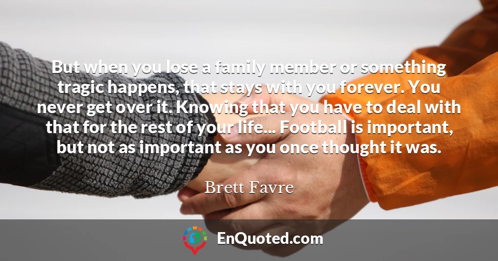 But when you lose a family member or something tragic happens, that stays with you forever. You never get over it. Knowing that you have to deal with that for the rest of your life... Football is important, but not as important as you once thought it was.