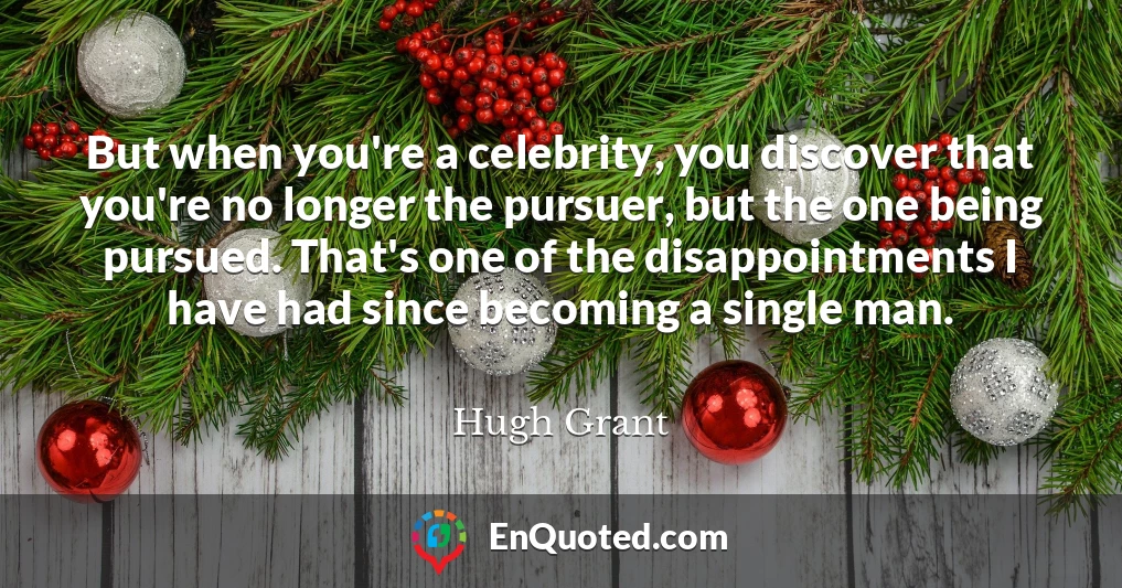 But when you're a celebrity, you discover that you're no longer the pursuer, but the one being pursued. That's one of the disappointments I have had since becoming a single man.