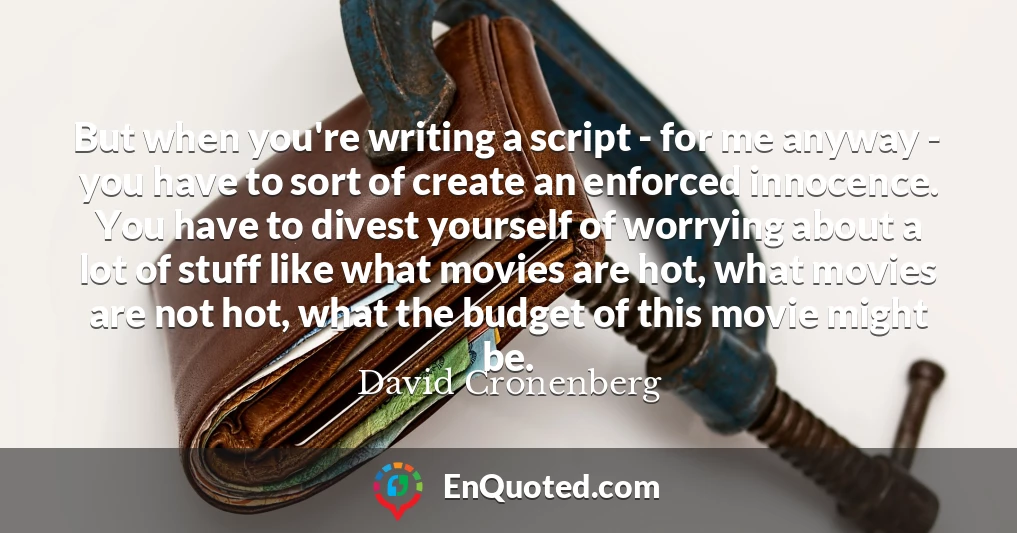 But when you're writing a script - for me anyway - you have to sort of create an enforced innocence. You have to divest yourself of worrying about a lot of stuff like what movies are hot, what movies are not hot, what the budget of this movie might be.