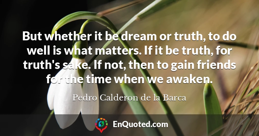 But whether it be dream or truth, to do well is what matters. If it be truth, for truth's sake. If not, then to gain friends for the time when we awaken.