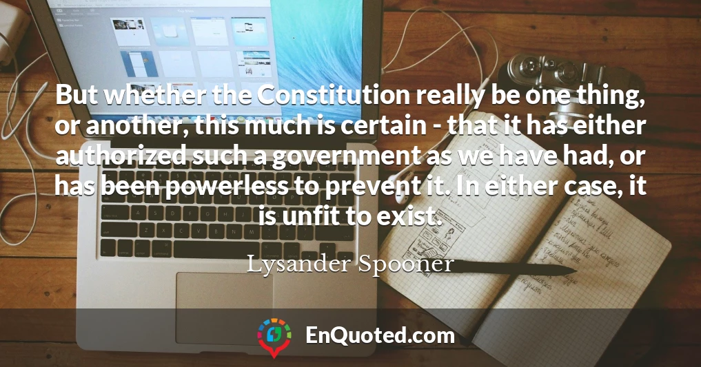But whether the Constitution really be one thing, or another, this much is certain - that it has either authorized such a government as we have had, or has been powerless to prevent it. In either case, it is unfit to exist.