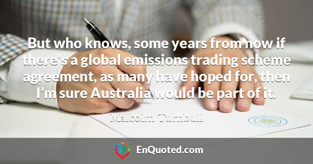 But who knows, some years from now if there's a global emissions trading scheme agreement, as many have hoped for, then I'm sure Australia would be part of it.
