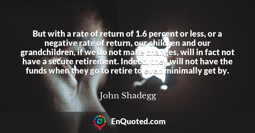But with a rate of return of 1.6 percent or less, or a negative rate of return, our children and our grandchildren, if we do not make changes, will in fact not have a secure retirement. Indeed, they will not have the funds when they go to retire to even minimally get by.