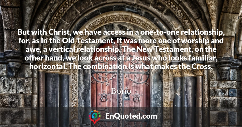 But with Christ, we have access in a one-to-one relationship, for, as in the Old Testament, it was more one of worship and awe, a vertical relationship. The New Testament, on the other hand, we look across at a Jesus who looks familiar, horizontal. The combination is what makes the Cross.