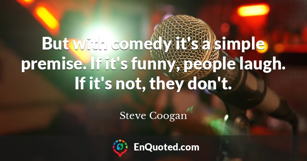 But with comedy it's a simple premise. If it's funny, people laugh. If it's not, they don't.