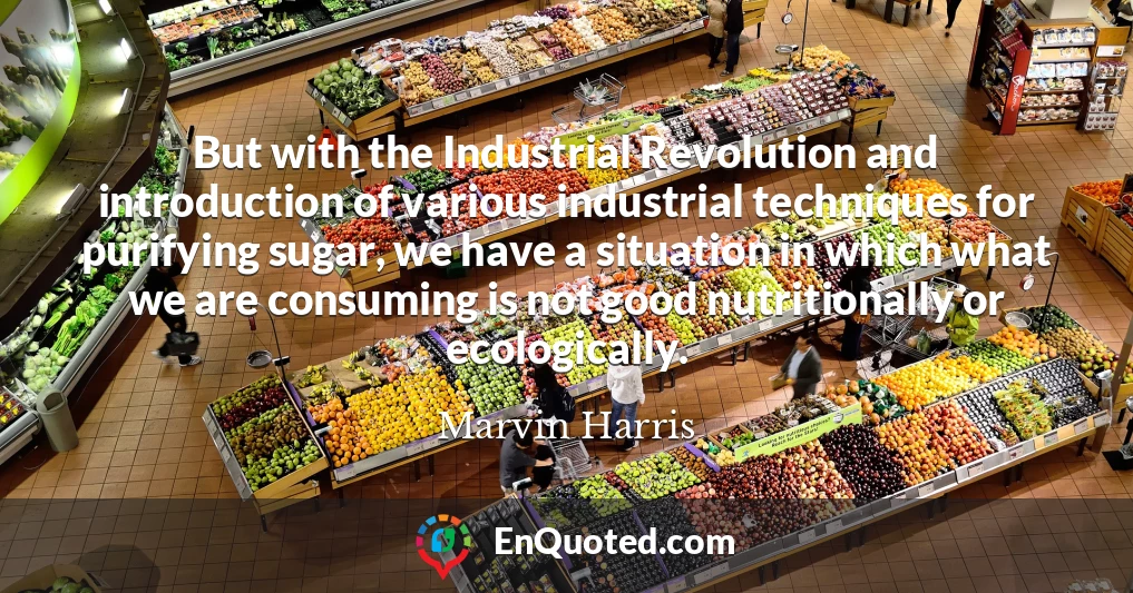 But with the Industrial Revolution and introduction of various industrial techniques for purifying sugar, we have a situation in which what we are consuming is not good nutritionally or ecologically.