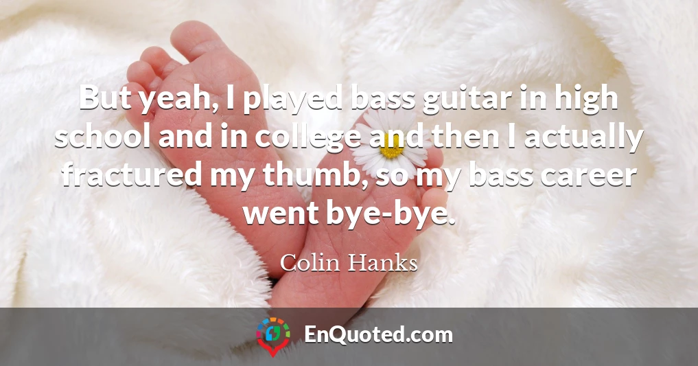 But yeah, I played bass guitar in high school and in college and then I actually fractured my thumb, so my bass career went bye-bye.
