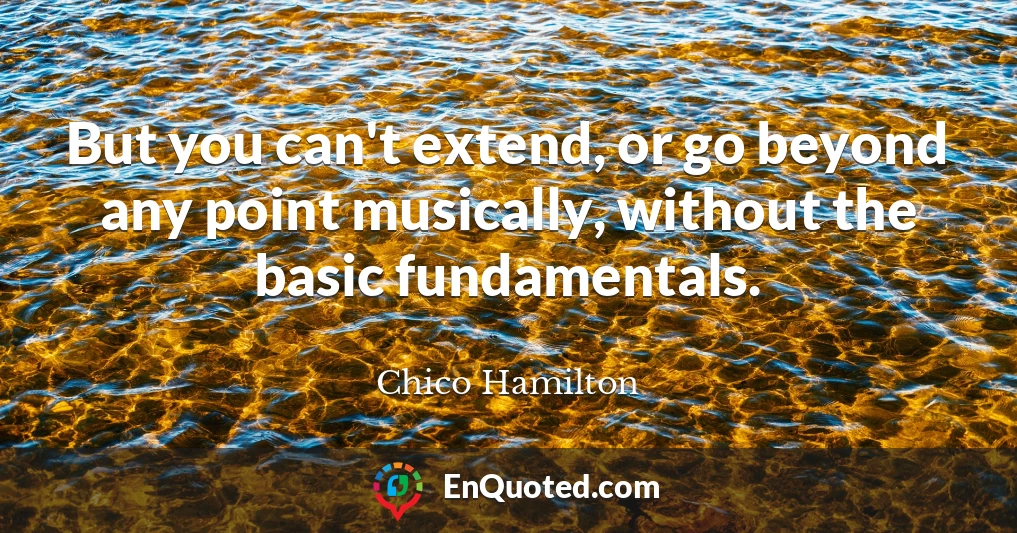 But you can't extend, or go beyond any point musically, without the basic fundamentals.