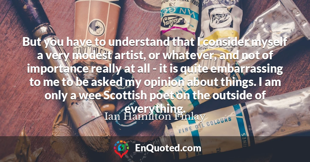 But you have to understand that I consider myself a very modest artist, or whatever, and not of importance really at all - it is quite embarrassing to me to be asked my opinion about things. I am only a wee Scottish poet on the outside of everything.