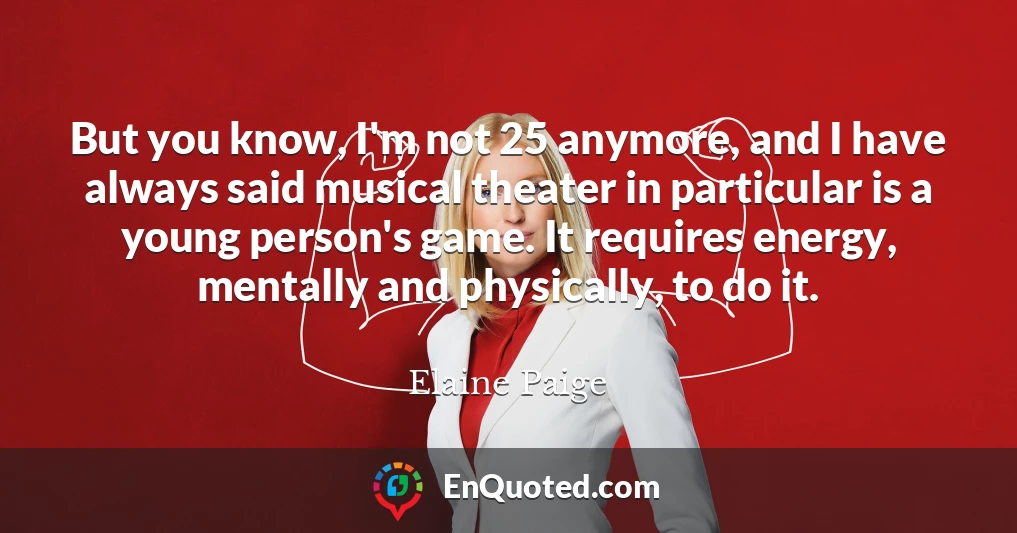 But you know, I'm not 25 anymore, and I have always said musical theater in particular is a young person's game. It requires energy, mentally and physically, to do it.