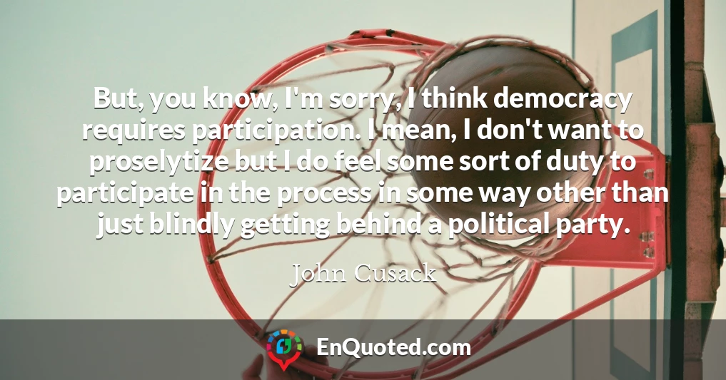 But, you know, I'm sorry, I think democracy requires participation. I mean, I don't want to proselytize but I do feel some sort of duty to participate in the process in some way other than just blindly getting behind a political party.