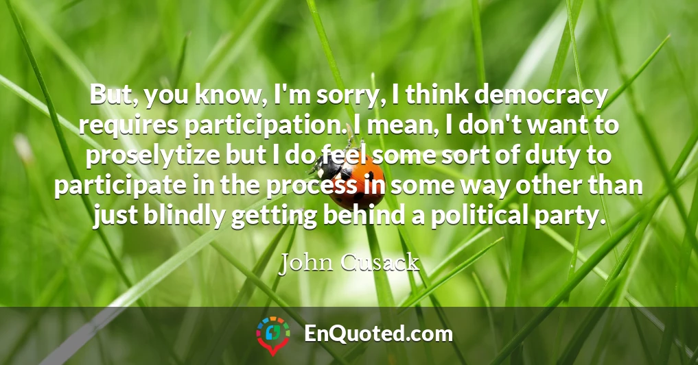 But, you know, I'm sorry, I think democracy requires participation. I mean, I don't want to proselytize but I do feel some sort of duty to participate in the process in some way other than just blindly getting behind a political party.