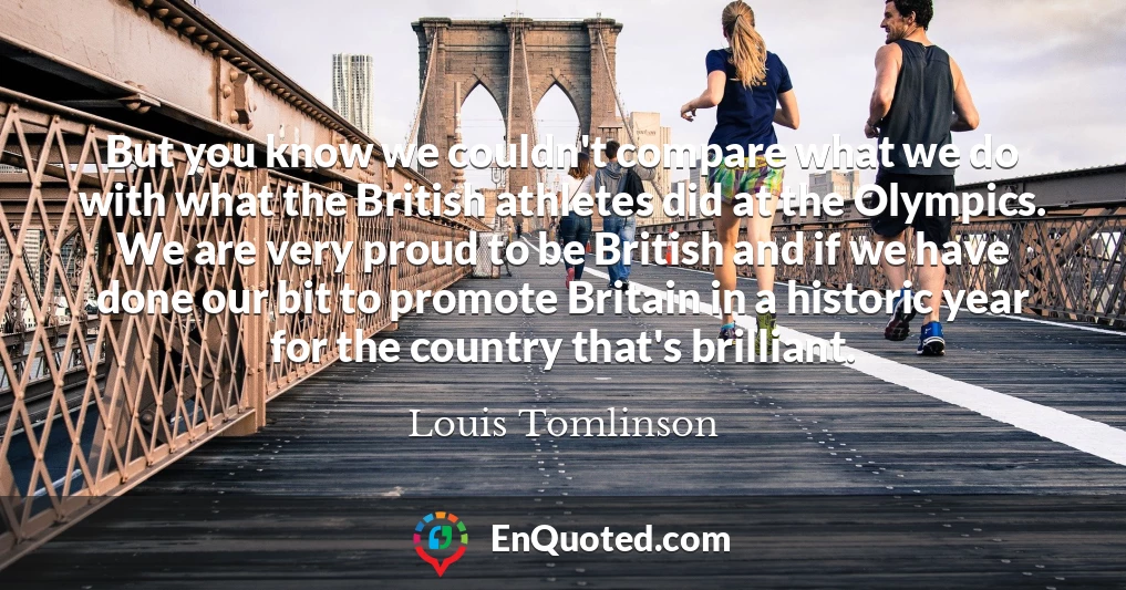 But you know we couldn't compare what we do with what the British athletes did at the Olympics. We are very proud to be British and if we have done our bit to promote Britain in a historic year for the country that's brilliant.