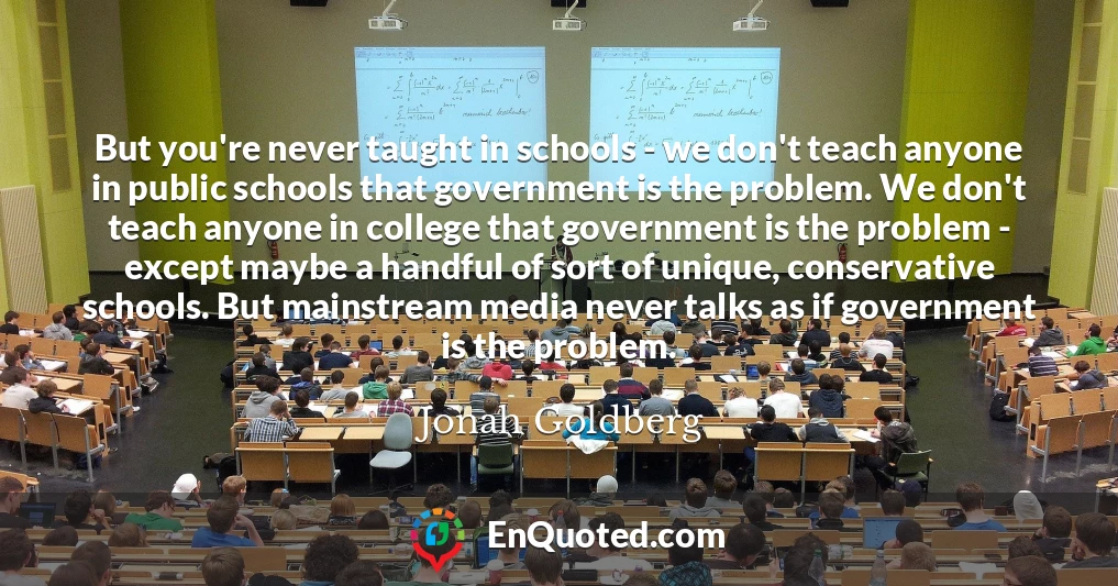 But you're never taught in schools - we don't teach anyone in public schools that government is the problem. We don't teach anyone in college that government is the problem - except maybe a handful of sort of unique, conservative schools. But mainstream media never talks as if government is the problem.