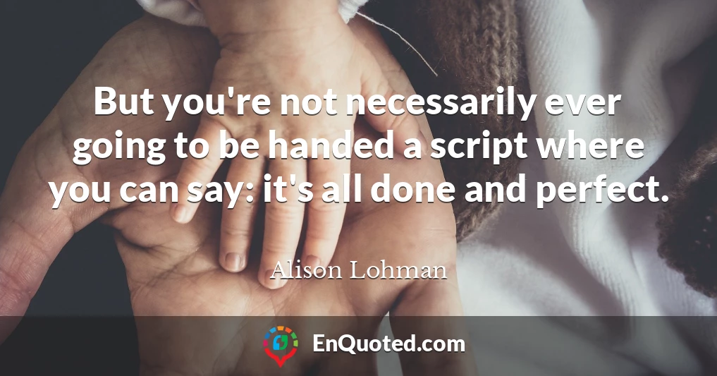 But you're not necessarily ever going to be handed a script where you can say: it's all done and perfect.