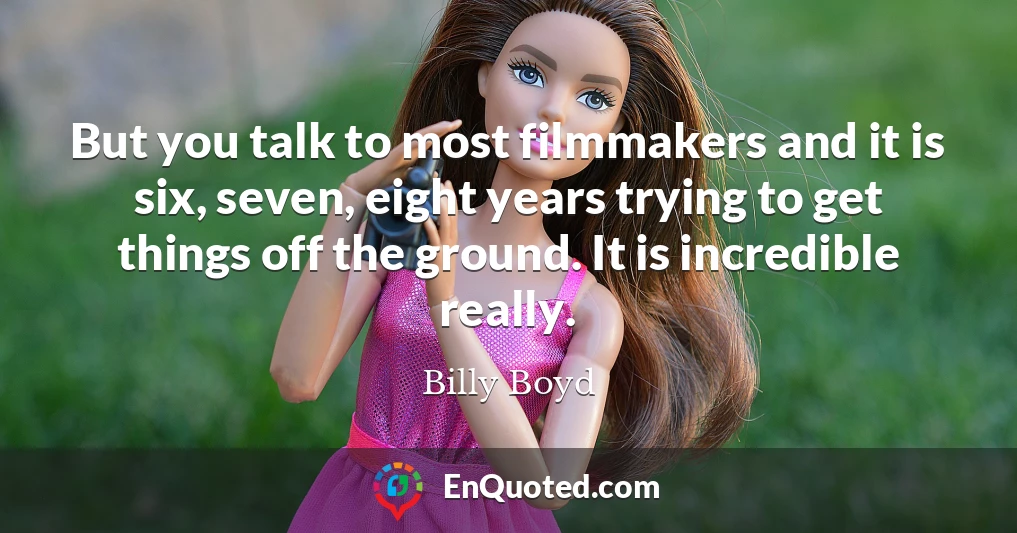 But you talk to most filmmakers and it is six, seven, eight years trying to get things off the ground. It is incredible really.