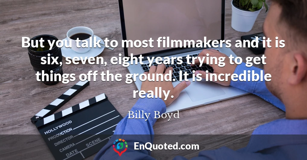 But you talk to most filmmakers and it is six, seven, eight years trying to get things off the ground. It is incredible really.