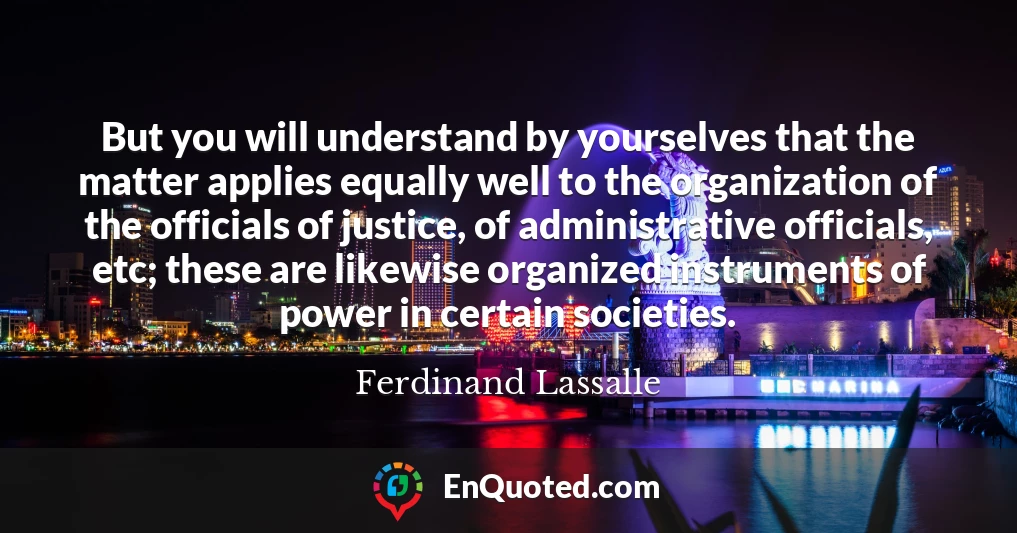 But you will understand by yourselves that the matter applies equally well to the organization of the officials of justice, of administrative officials, etc; these are likewise organized instruments of power in certain societies.