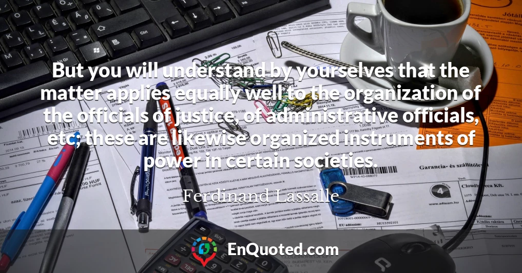 But you will understand by yourselves that the matter applies equally well to the organization of the officials of justice, of administrative officials, etc; these are likewise organized instruments of power in certain societies.