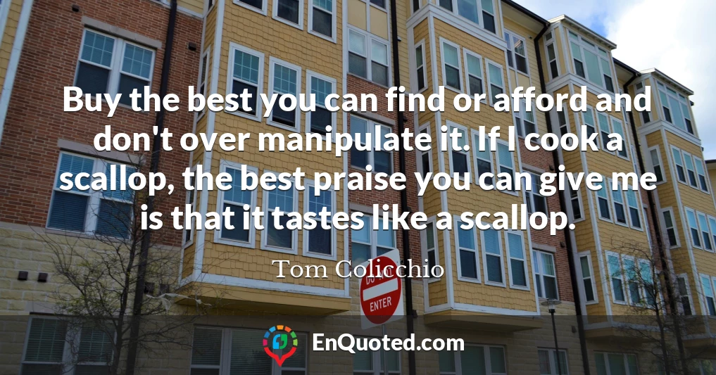 Buy the best you can find or afford and don't over manipulate it. If I cook a scallop, the best praise you can give me is that it tastes like a scallop.