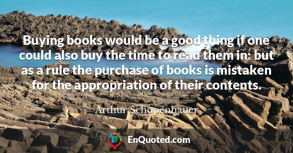 Buying books would be a good thing if one could also buy the time to read them in: but as a rule the purchase of books is mistaken for the appropriation of their contents.