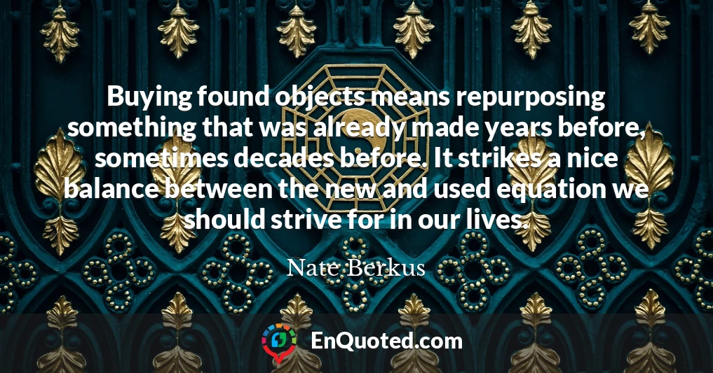 Buying found objects means repurposing something that was already made years before, sometimes decades before. It strikes a nice balance between the new and used equation we should strive for in our lives.