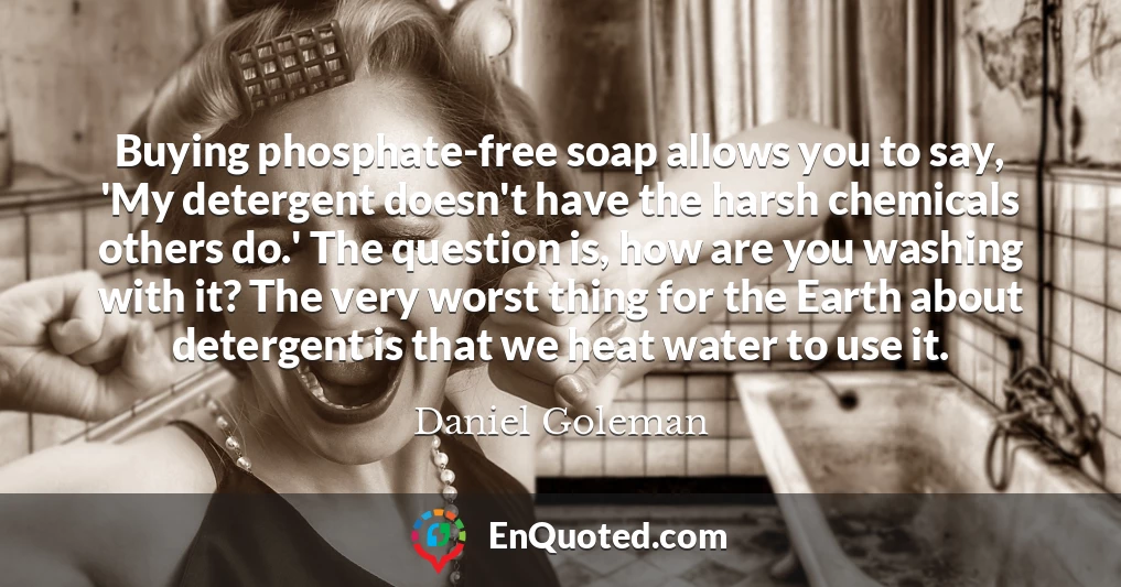 Buying phosphate-free soap allows you to say, 'My detergent doesn't have the harsh chemicals others do.' The question is, how are you washing with it? The very worst thing for the Earth about detergent is that we heat water to use it.