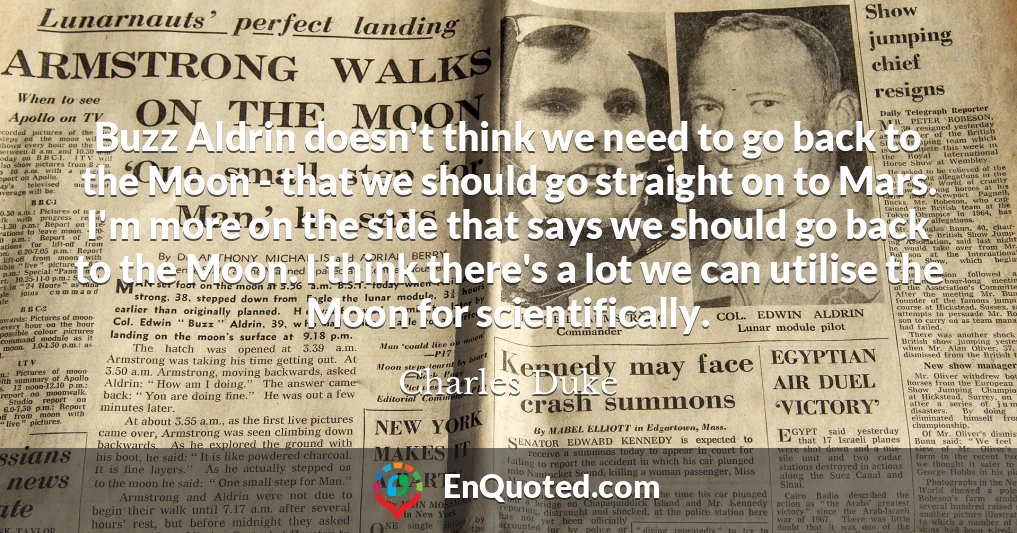 Buzz Aldrin doesn't think we need to go back to the Moon - that we should go straight on to Mars. I'm more on the side that says we should go back to the Moon. I think there's a lot we can utilise the Moon for scientifically.