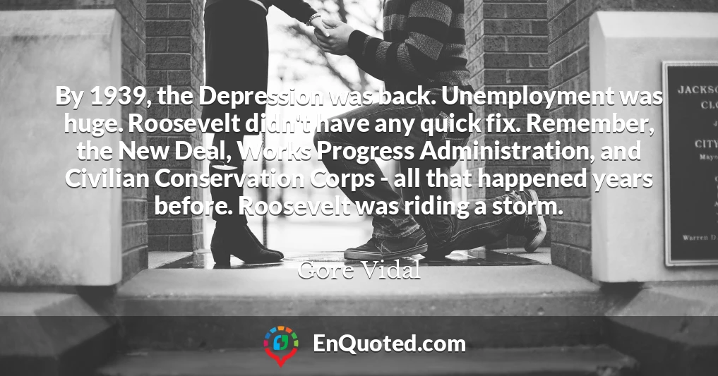 By 1939, the Depression was back. Unemployment was huge. Roosevelt didn't have any quick fix. Remember, the New Deal, Works Progress Administration, and Civilian Conservation Corps - all that happened years before. Roosevelt was riding a storm.