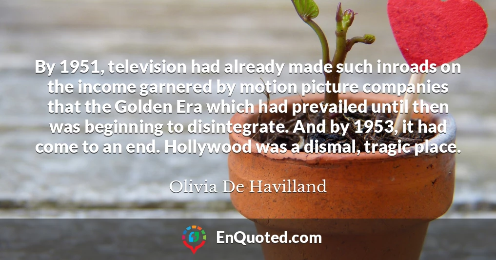 By 1951, television had already made such inroads on the income garnered by motion picture companies that the Golden Era which had prevailed until then was beginning to disintegrate. And by 1953, it had come to an end. Hollywood was a dismal, tragic place.