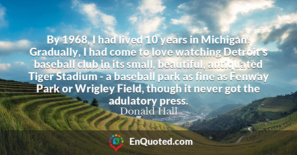 By 1968, I had lived 10 years in Michigan. Gradually, I had come to love watching Detroit's baseball club in its small, beautiful, antiquated Tiger Stadium - a baseball park as fine as Fenway Park or Wrigley Field, though it never got the adulatory press.