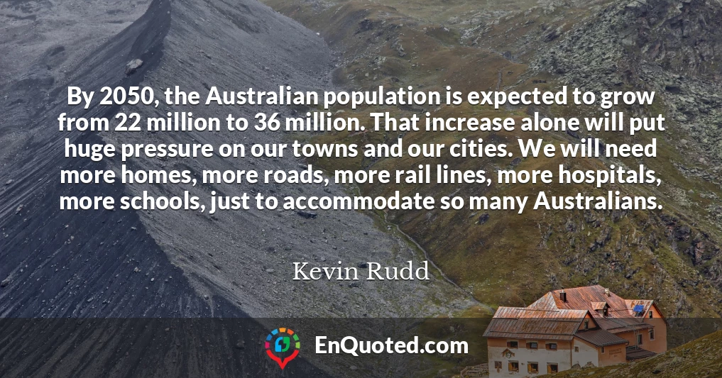 By 2050, the Australian population is expected to grow from 22 million to 36 million. That increase alone will put huge pressure on our towns and our cities. We will need more homes, more roads, more rail lines, more hospitals, more schools, just to accommodate so many Australians.