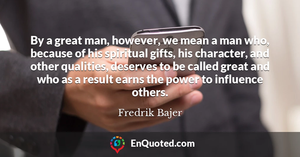 By a great man, however, we mean a man who, because of his spiritual gifts, his character, and other qualities, deserves to be called great and who as a result earns the power to influence others.