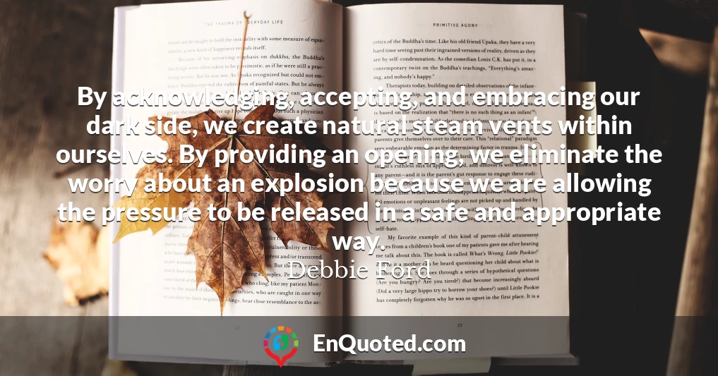 By acknowledging, accepting, and embracing our dark side, we create natural steam vents within ourselves. By providing an opening, we eliminate the worry about an explosion because we are allowing the pressure to be released in a safe and appropriate way.